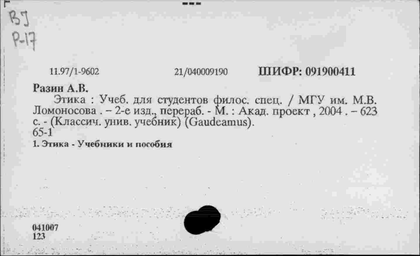 ﻿ШИФР: 091900411
21/040009190
11.97/1-9602
Разин А.В.
Этака : Учеб, для студентов филос. спец. / МГУ им. М.В. Ломоносова . - 2-е изд., перераб. - М.: Акад, проект, 2004 . - 623 с. - (Классич. унив. учебник) (Gaudeamus).
65-1
1. Этика - Учебники и пособия
041007
123